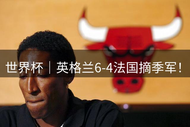 世界杯｜英格兰6-4法国摘季军！萨卡戴帽，姆巴佩双响+22球超梅西领跑历史射手榜！
