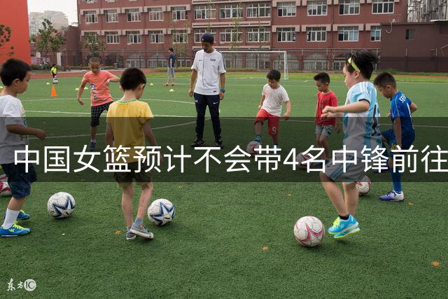 中国女篮预计不会带4名中锋前往世界杯 最后或会调整一个内线离队