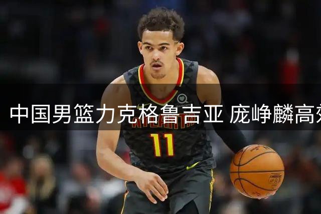 中国男篮力克格鲁吉亚 庞峥麟高效发挥展现拼搏风采