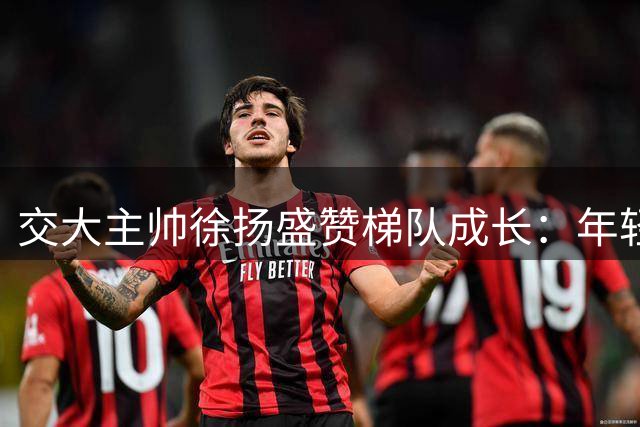 交大主帅徐扬盛赞梯队成长：年轻球员爆发比绝杀更珍贵