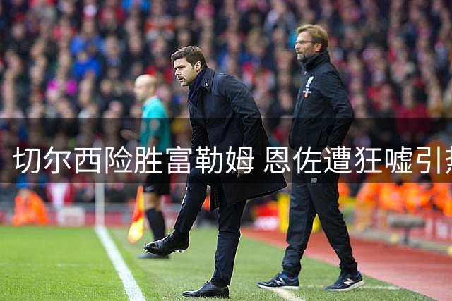 切尔西险胜富勒姆 恩佐遭狂嘘引热议 阿隆索表态去留本周揭晓
