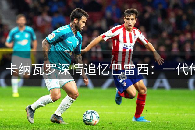 卡纳瓦罗深情追忆巴雷西：一代传奇后卫的精神图腾