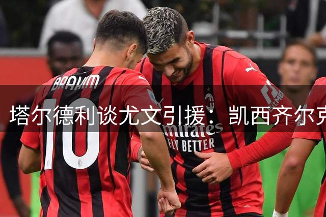 塔尔德利谈尤文引援：凯西齐尔克泽或助斑马军团争冠