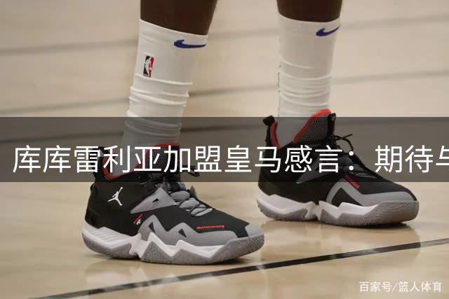 库库雷利亚加盟皇马感言：期待与银河战舰共创辉煌