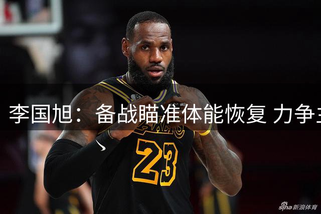 李国旭：备战瞄准体能恢复 力争主场取胜晋级