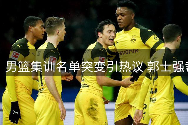 男篮集训名单突变引热议 郭士强裁撤新星遭质疑 胡明轩或临危受命