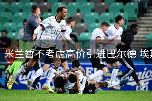米兰暂不考虑高价引进巴尔德 埃斯图皮南或继续留队