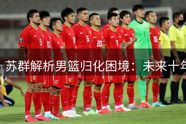 苏群解析男篮归化困境：未来十年恐无缘引进外援