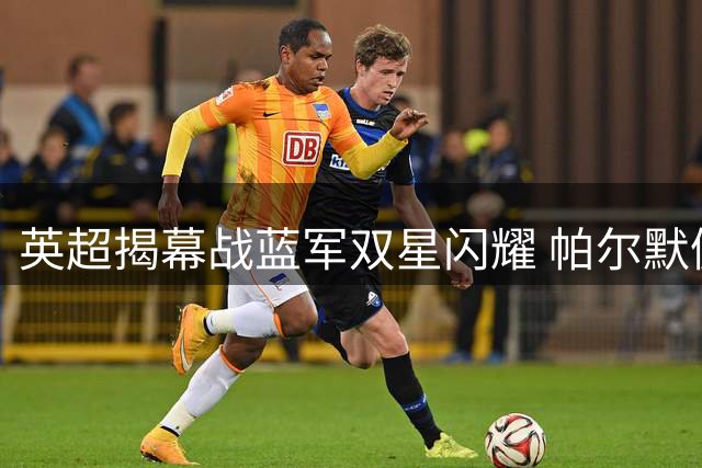 英超揭幕战蓝军双星闪耀 帕尔默佩德罗传射建功