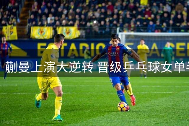 蒯曼上演大逆转 晋级乒乓球女单半决赛