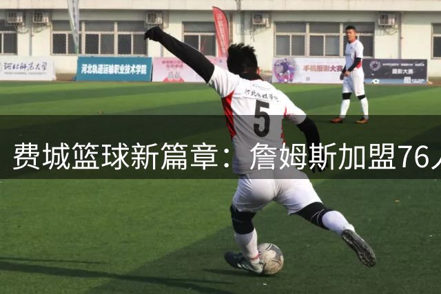 费城篮球新篇章：詹姆斯加盟76人引发科比记忆共鸣