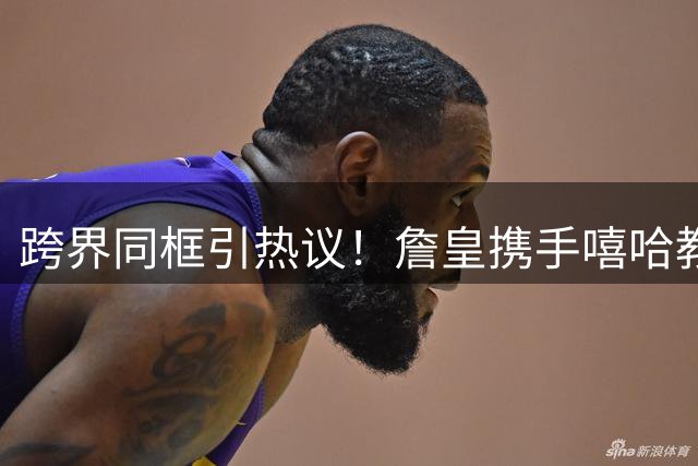 跨界同框引热议！詹皇携手嘻哈教父与NFL传奇罕见合影曝光