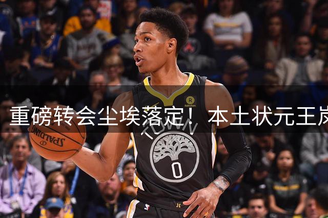 重磅转会尘埃落定！本土状元王岚嵚正式归乡，加盟山东高速男篮
