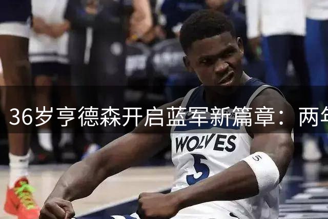 36岁亨德森开启蓝军新篇章：两年合约剑指英超荣耀