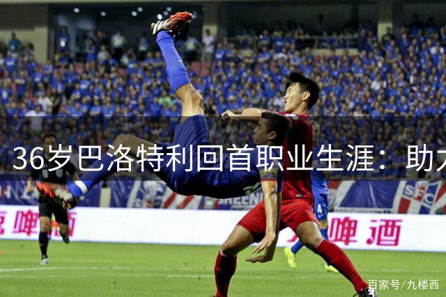 36岁巴洛特利回首职业生涯：助力曼城崛起，展望退役后平静人生